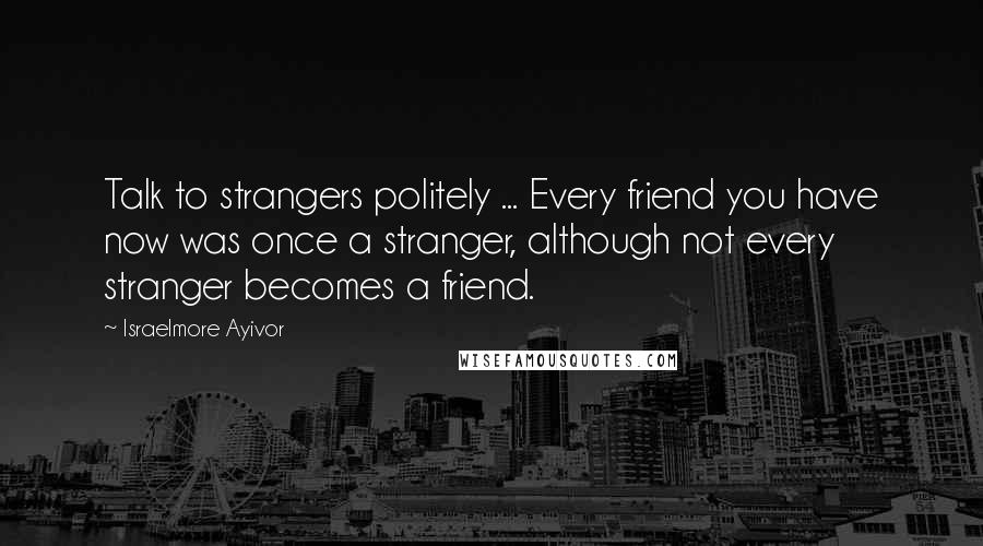 Israelmore Ayivor Quotes: Talk to strangers politely ... Every friend you have now was once a stranger, although not every stranger becomes a friend.