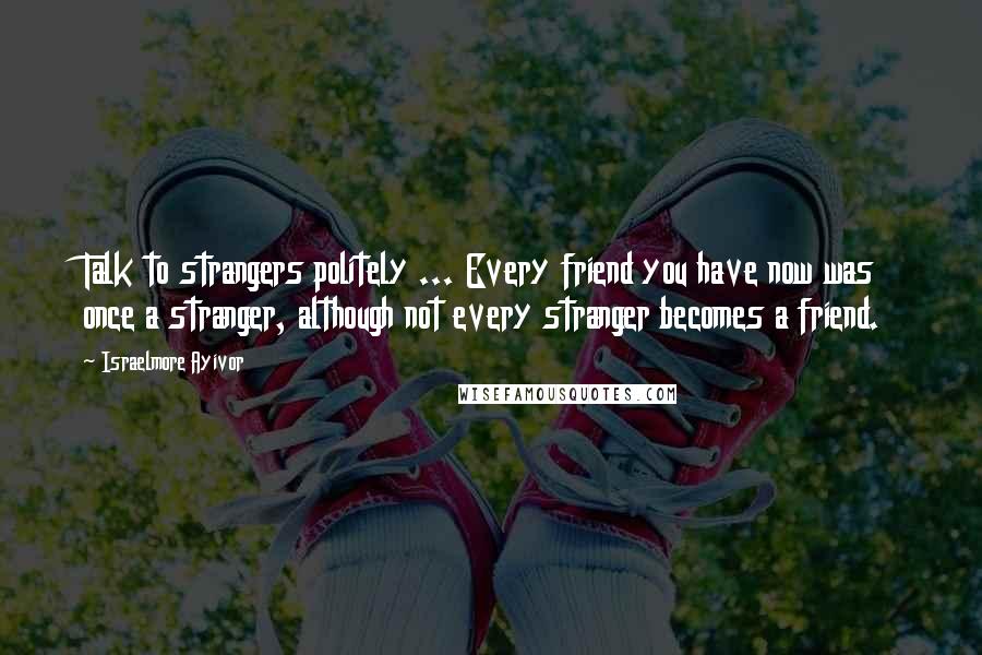 Israelmore Ayivor Quotes: Talk to strangers politely ... Every friend you have now was once a stranger, although not every stranger becomes a friend.