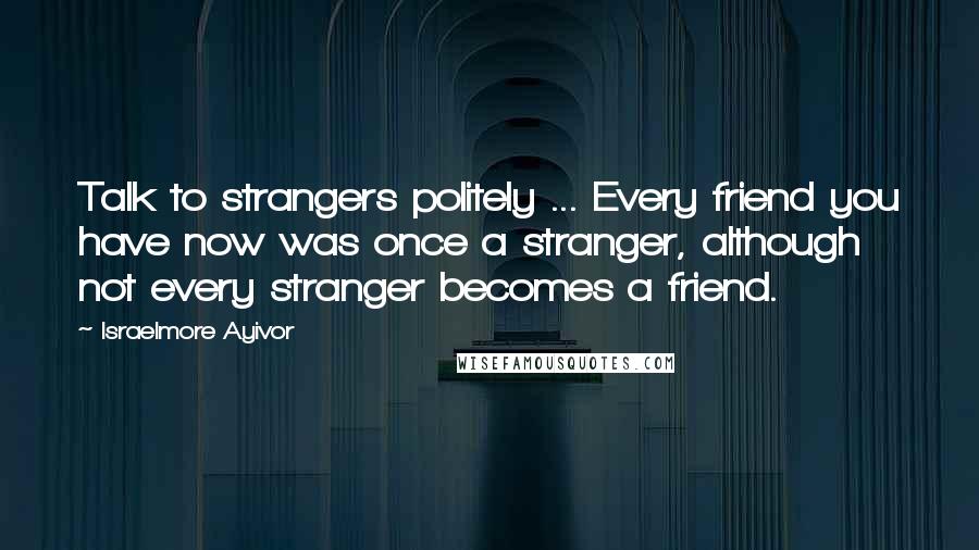 Israelmore Ayivor Quotes: Talk to strangers politely ... Every friend you have now was once a stranger, although not every stranger becomes a friend.