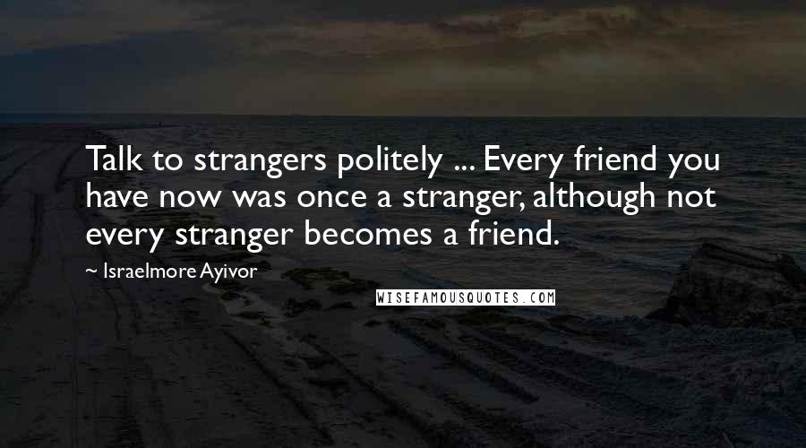 Israelmore Ayivor Quotes: Talk to strangers politely ... Every friend you have now was once a stranger, although not every stranger becomes a friend.