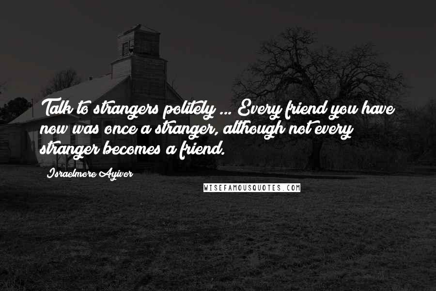 Israelmore Ayivor Quotes: Talk to strangers politely ... Every friend you have now was once a stranger, although not every stranger becomes a friend.