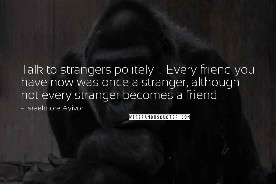 Israelmore Ayivor Quotes: Talk to strangers politely ... Every friend you have now was once a stranger, although not every stranger becomes a friend.