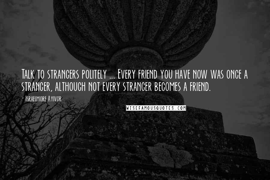 Israelmore Ayivor Quotes: Talk to strangers politely ... Every friend you have now was once a stranger, although not every stranger becomes a friend.