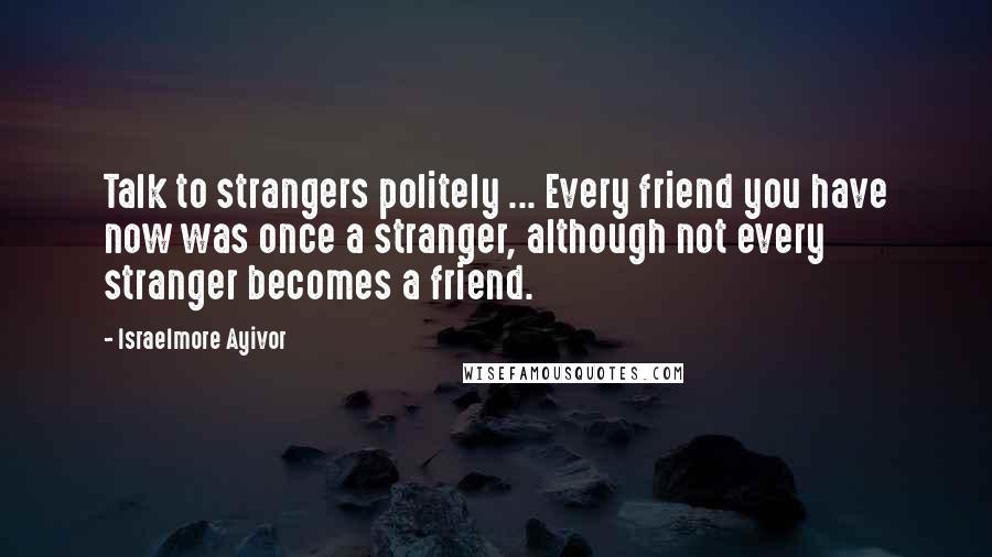 Israelmore Ayivor Quotes: Talk to strangers politely ... Every friend you have now was once a stranger, although not every stranger becomes a friend.