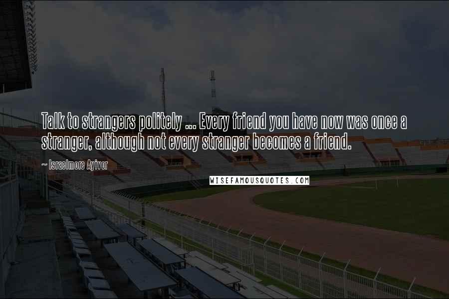 Israelmore Ayivor Quotes: Talk to strangers politely ... Every friend you have now was once a stranger, although not every stranger becomes a friend.