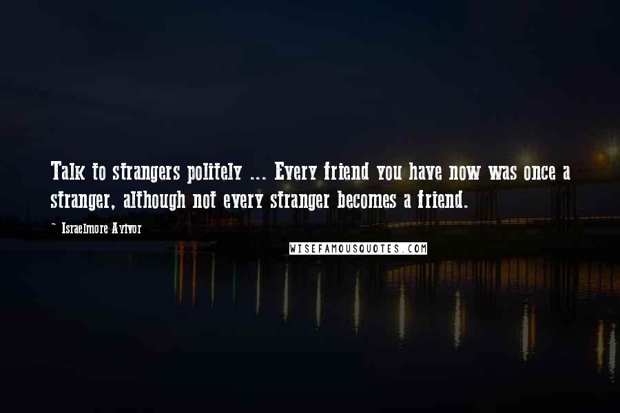 Israelmore Ayivor Quotes: Talk to strangers politely ... Every friend you have now was once a stranger, although not every stranger becomes a friend.