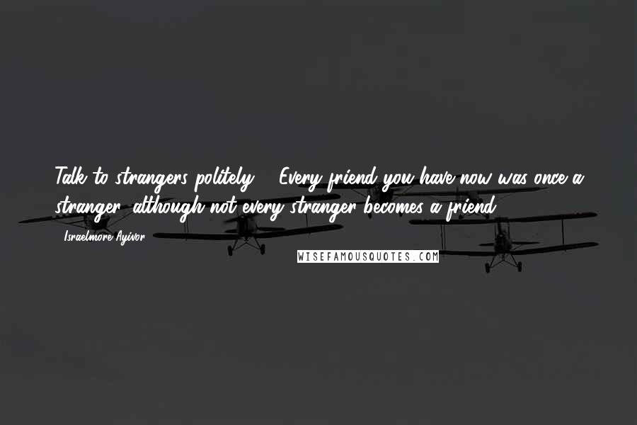 Israelmore Ayivor Quotes: Talk to strangers politely ... Every friend you have now was once a stranger, although not every stranger becomes a friend.