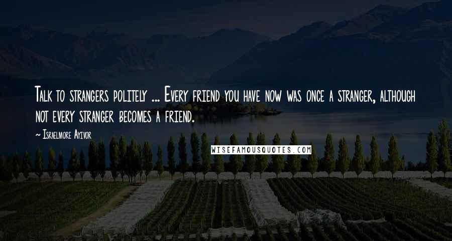 Israelmore Ayivor Quotes: Talk to strangers politely ... Every friend you have now was once a stranger, although not every stranger becomes a friend.