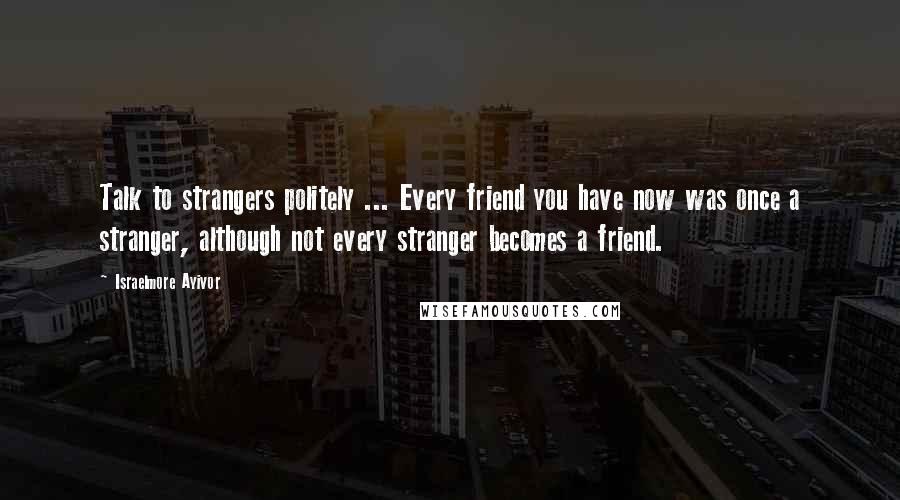 Israelmore Ayivor Quotes: Talk to strangers politely ... Every friend you have now was once a stranger, although not every stranger becomes a friend.