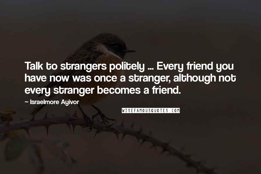 Israelmore Ayivor Quotes: Talk to strangers politely ... Every friend you have now was once a stranger, although not every stranger becomes a friend.