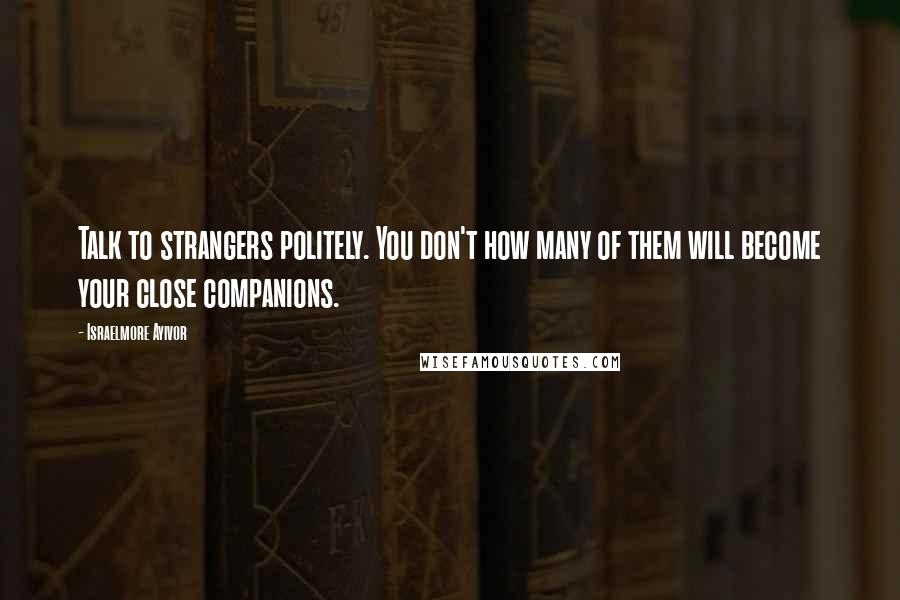 Israelmore Ayivor Quotes: Talk to strangers politely. You don't how many of them will become your close companions.