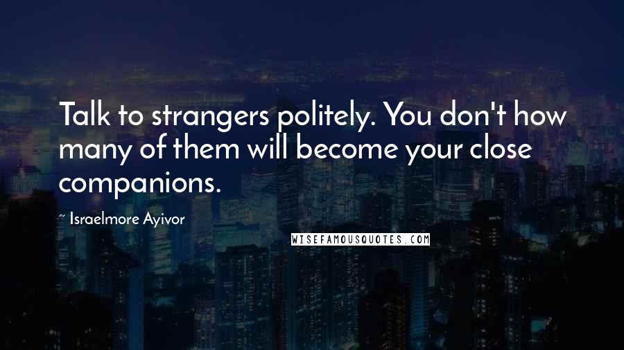 Israelmore Ayivor Quotes: Talk to strangers politely. You don't how many of them will become your close companions.