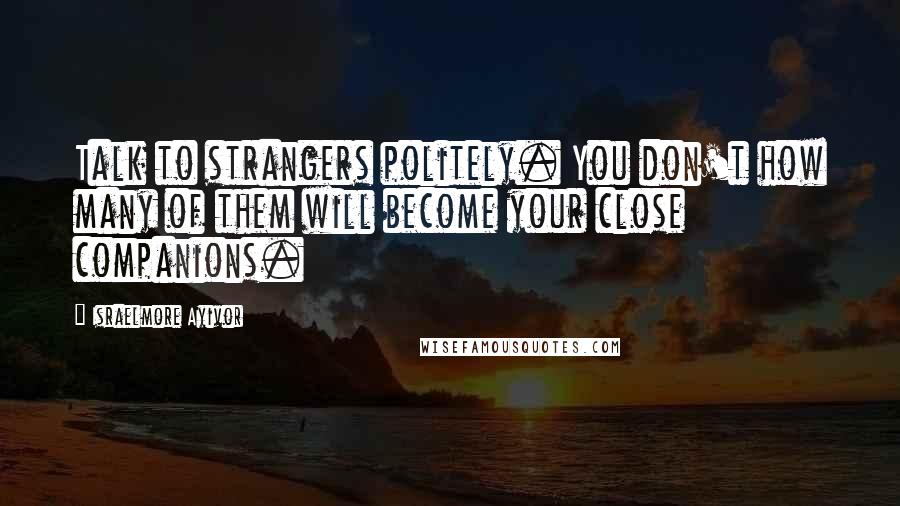 Israelmore Ayivor Quotes: Talk to strangers politely. You don't how many of them will become your close companions.