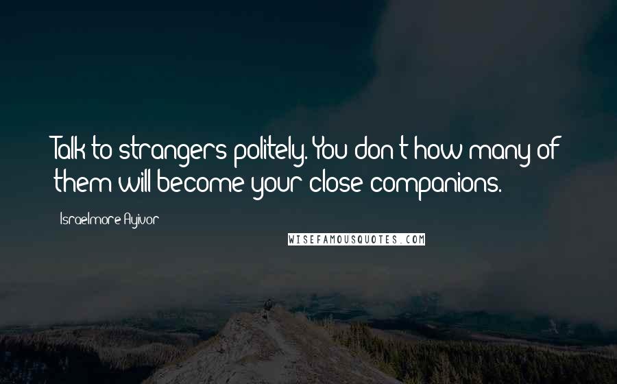 Israelmore Ayivor Quotes: Talk to strangers politely. You don't how many of them will become your close companions.
