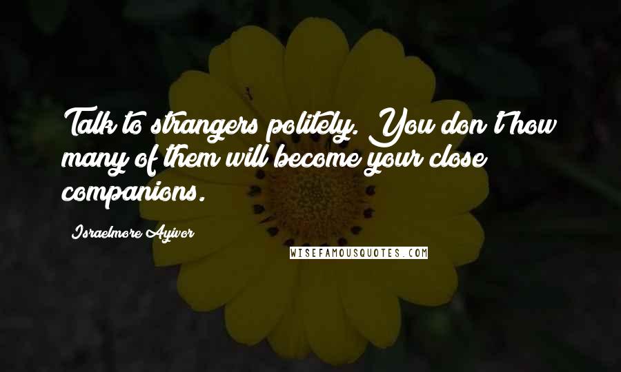 Israelmore Ayivor Quotes: Talk to strangers politely. You don't how many of them will become your close companions.