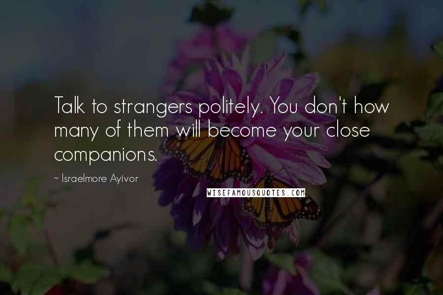 Israelmore Ayivor Quotes: Talk to strangers politely. You don't how many of them will become your close companions.