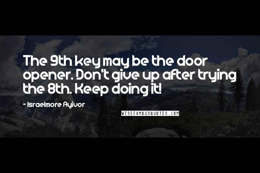 Israelmore Ayivor Quotes: The 9th key may be the door opener. Don't give up after trying the 8th. Keep doing it!