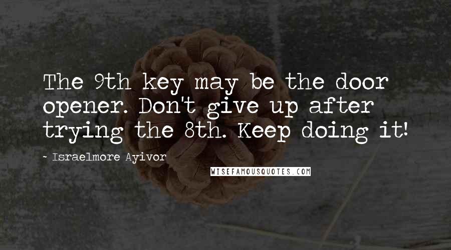 Israelmore Ayivor Quotes: The 9th key may be the door opener. Don't give up after trying the 8th. Keep doing it!