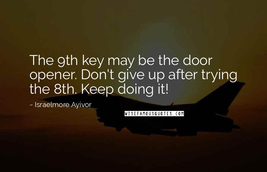 Israelmore Ayivor Quotes: The 9th key may be the door opener. Don't give up after trying the 8th. Keep doing it!