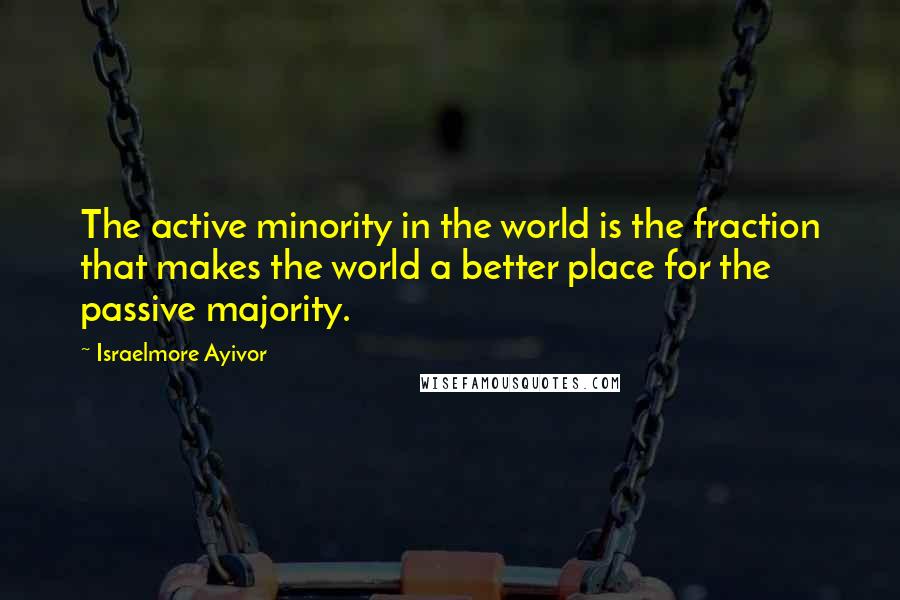 Israelmore Ayivor Quotes: The active minority in the world is the fraction that makes the world a better place for the passive majority.