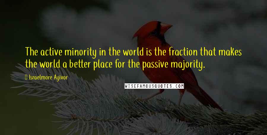 Israelmore Ayivor Quotes: The active minority in the world is the fraction that makes the world a better place for the passive majority.
