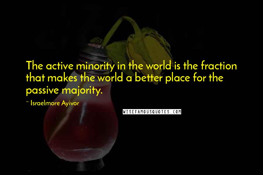 Israelmore Ayivor Quotes: The active minority in the world is the fraction that makes the world a better place for the passive majority.