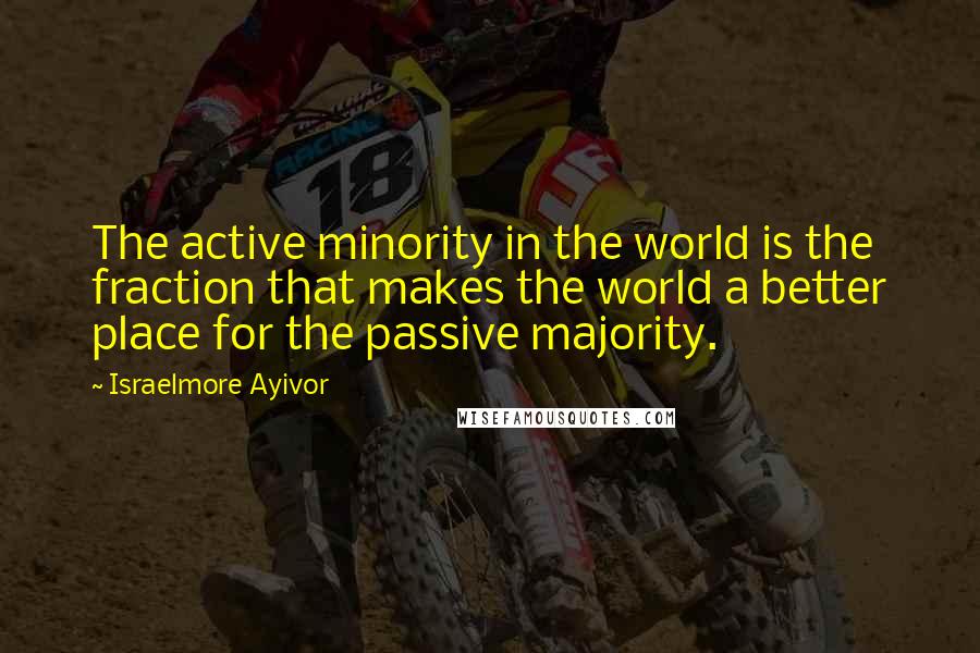 Israelmore Ayivor Quotes: The active minority in the world is the fraction that makes the world a better place for the passive majority.