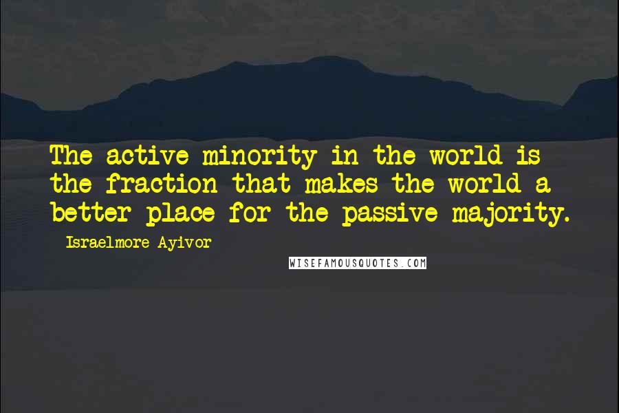 Israelmore Ayivor Quotes: The active minority in the world is the fraction that makes the world a better place for the passive majority.