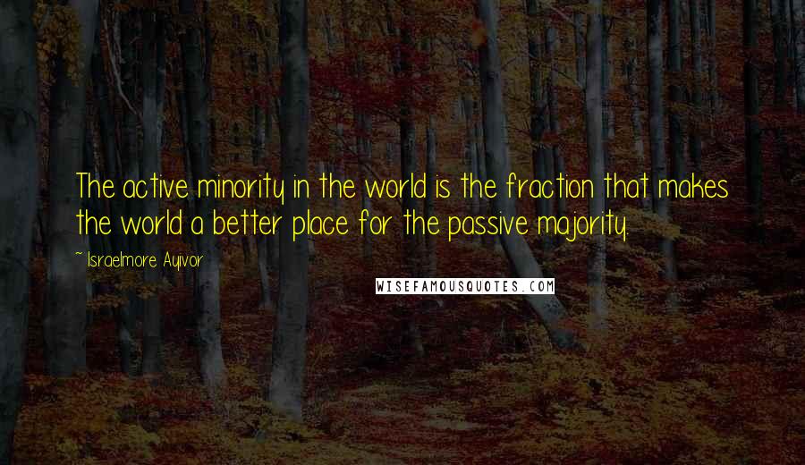 Israelmore Ayivor Quotes: The active minority in the world is the fraction that makes the world a better place for the passive majority.