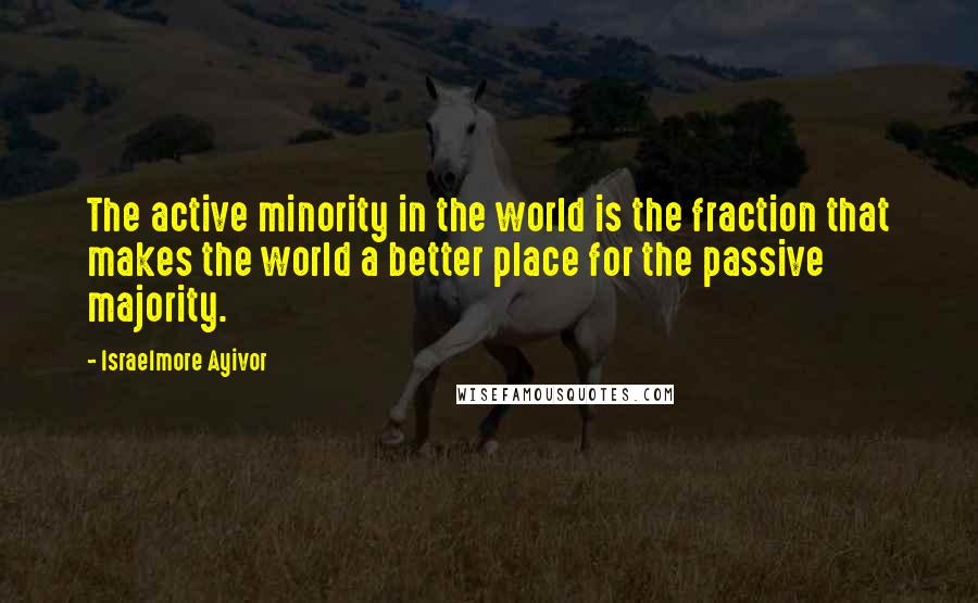Israelmore Ayivor Quotes: The active minority in the world is the fraction that makes the world a better place for the passive majority.