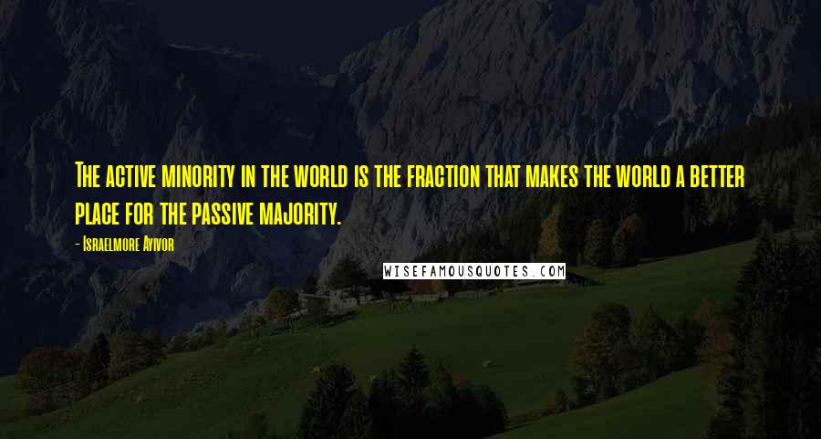Israelmore Ayivor Quotes: The active minority in the world is the fraction that makes the world a better place for the passive majority.