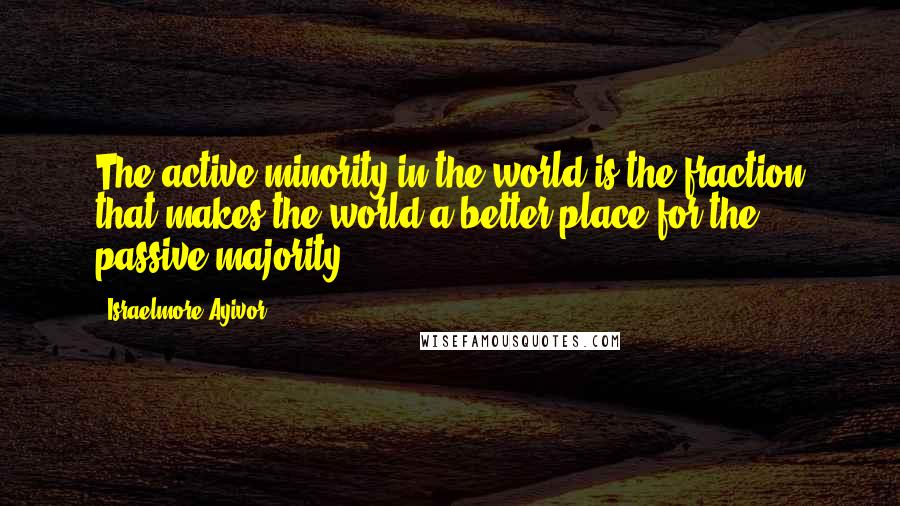 Israelmore Ayivor Quotes: The active minority in the world is the fraction that makes the world a better place for the passive majority.