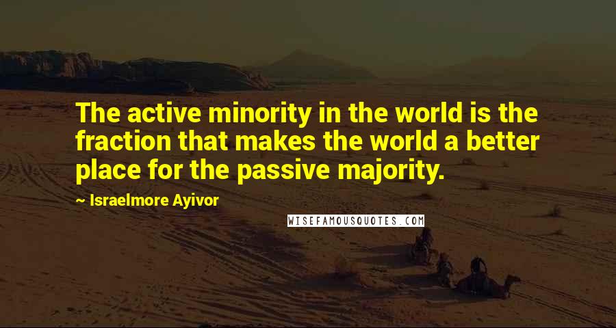 Israelmore Ayivor Quotes: The active minority in the world is the fraction that makes the world a better place for the passive majority.