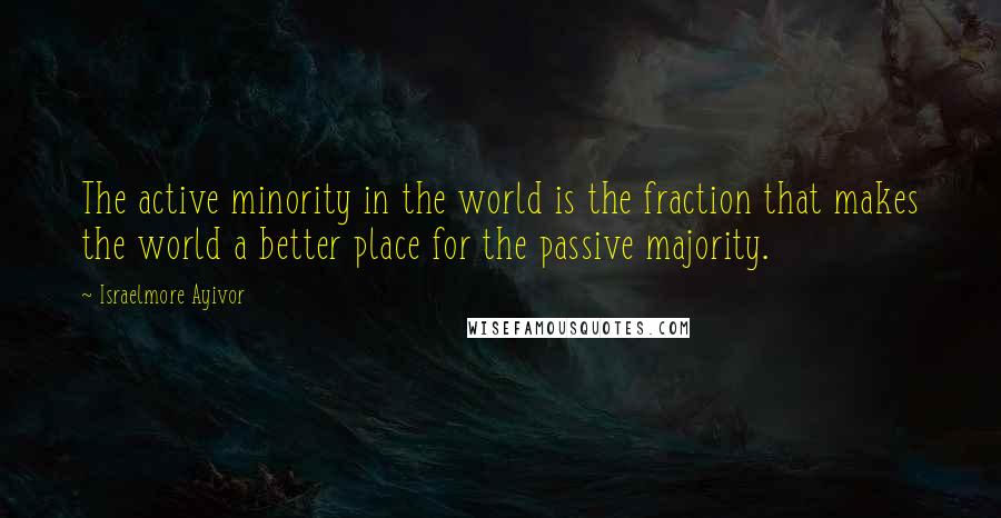 Israelmore Ayivor Quotes: The active minority in the world is the fraction that makes the world a better place for the passive majority.