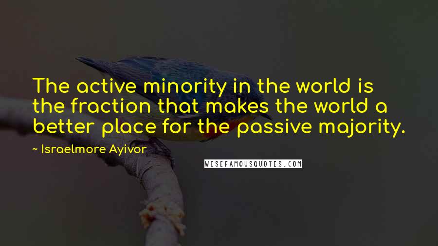 Israelmore Ayivor Quotes: The active minority in the world is the fraction that makes the world a better place for the passive majority.