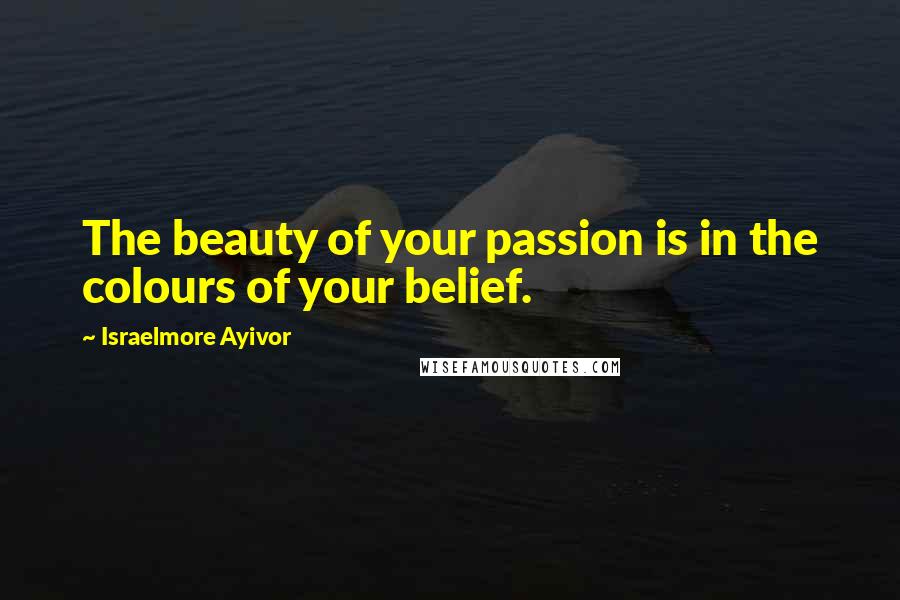 Israelmore Ayivor Quotes: The beauty of your passion is in the colours of your belief.