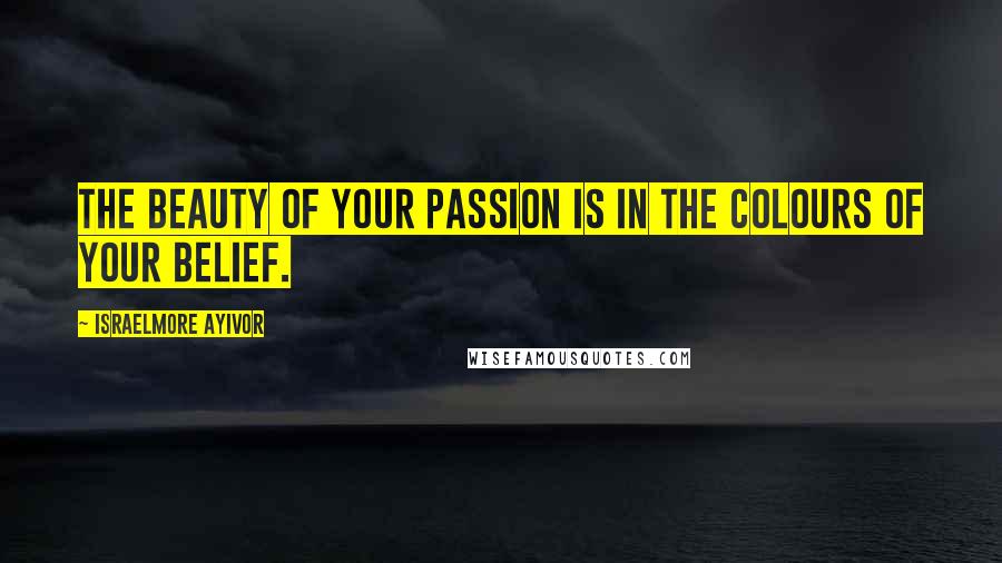 Israelmore Ayivor Quotes: The beauty of your passion is in the colours of your belief.