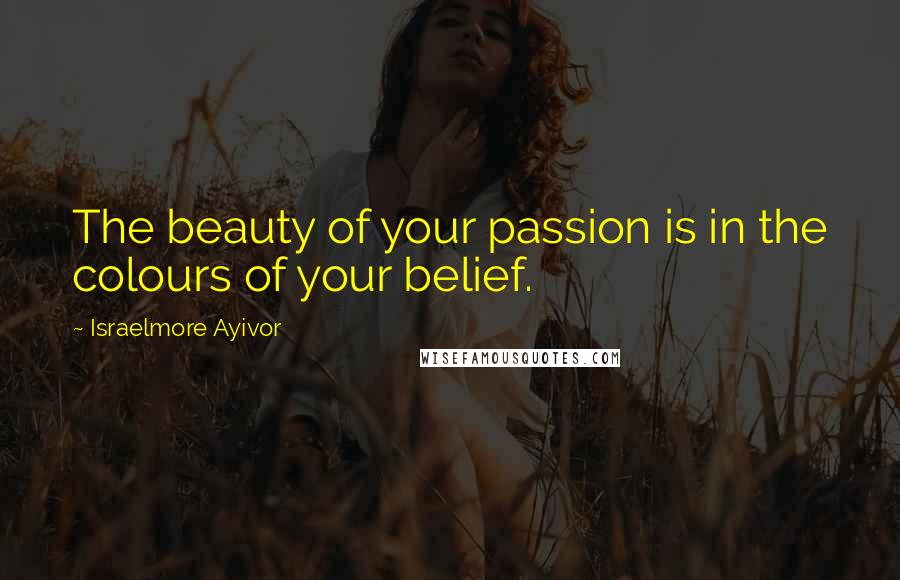 Israelmore Ayivor Quotes: The beauty of your passion is in the colours of your belief.