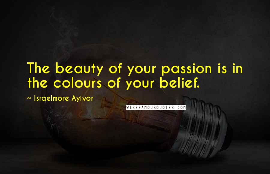 Israelmore Ayivor Quotes: The beauty of your passion is in the colours of your belief.