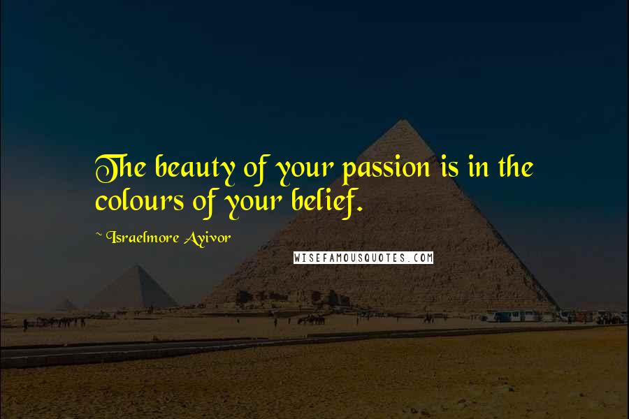 Israelmore Ayivor Quotes: The beauty of your passion is in the colours of your belief.