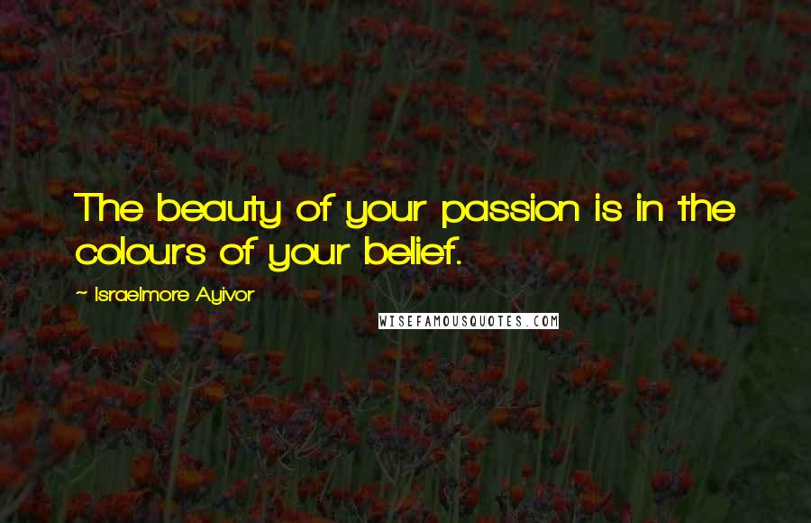 Israelmore Ayivor Quotes: The beauty of your passion is in the colours of your belief.