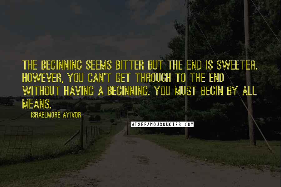 Israelmore Ayivor Quotes: The beginning seems bitter but the end is sweeter. However, you can't get through to the end without having a beginning. You must begin by all means.