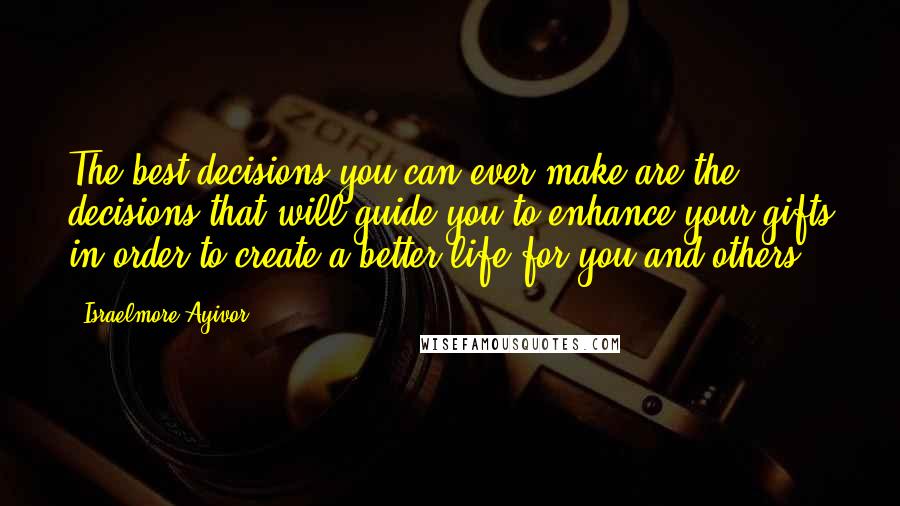 Israelmore Ayivor Quotes: The best decisions you can ever make are the decisions that will guide you to enhance your gifts in order to create a better life for you and others.