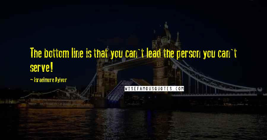Israelmore Ayivor Quotes: The bottom line is that you can't lead the person you can't serve!