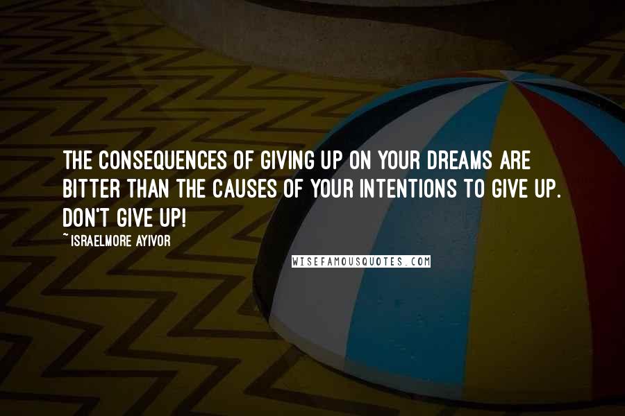 Israelmore Ayivor Quotes: The consequences of giving up on your dreams are bitter than the causes of your intentions to give up. Don't give up!