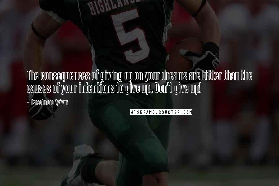 Israelmore Ayivor Quotes: The consequences of giving up on your dreams are bitter than the causes of your intentions to give up. Don't give up!