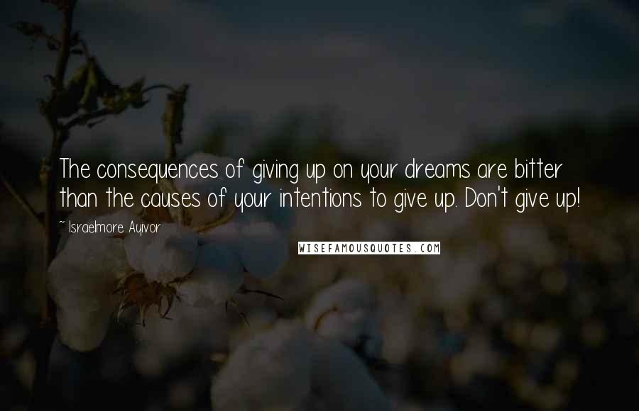 Israelmore Ayivor Quotes: The consequences of giving up on your dreams are bitter than the causes of your intentions to give up. Don't give up!