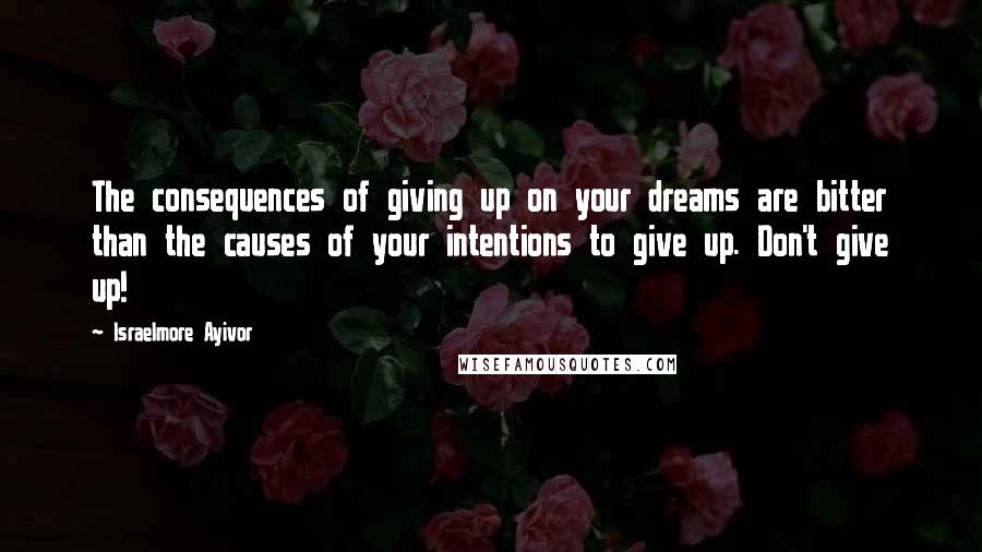Israelmore Ayivor Quotes: The consequences of giving up on your dreams are bitter than the causes of your intentions to give up. Don't give up!