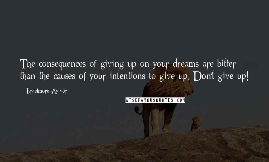 Israelmore Ayivor Quotes: The consequences of giving up on your dreams are bitter than the causes of your intentions to give up. Don't give up!