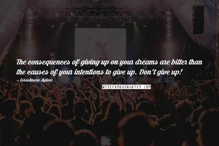 Israelmore Ayivor Quotes: The consequences of giving up on your dreams are bitter than the causes of your intentions to give up. Don't give up!